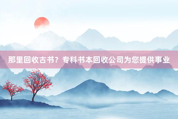 那里回收古书？专科书本回收公司为您提供事业