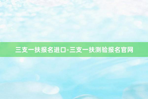 三支一扶报名进口-三支一扶测验报名官网