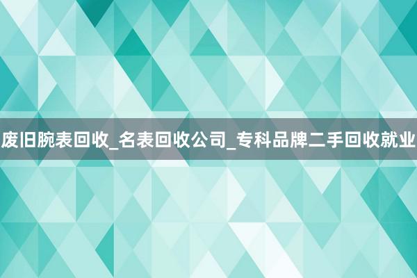 废旧腕表回收_名表回收公司_专科品牌二手回收就业