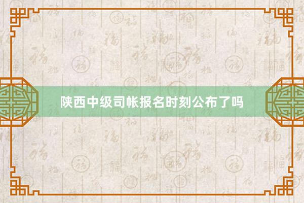 陕西中级司帐报名时刻公布了吗