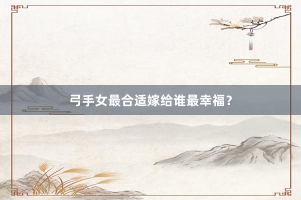 弓手女最合适嫁给谁最幸福？