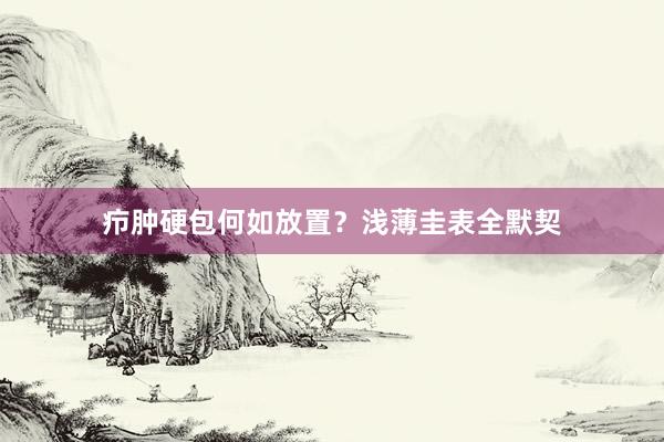 疖肿硬包何如放置？浅薄圭表全默契