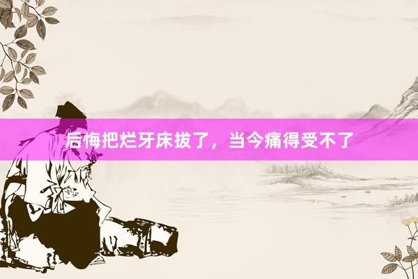 后悔把烂牙床拔了，当今痛得受不了