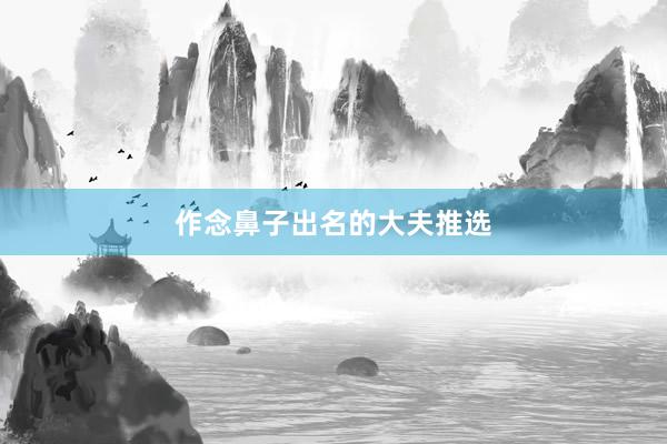 作念鼻子出名的大夫推选