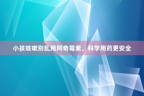 小孩咳嗽别乱用阿奇霉素，科学用药更安全