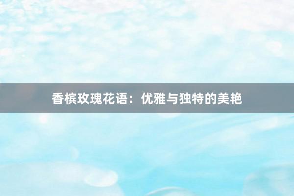 香槟玫瑰花语：优雅与独特的美艳
