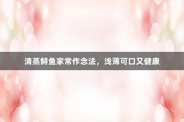 清蒸鲟鱼家常作念法，浅薄可口又健康