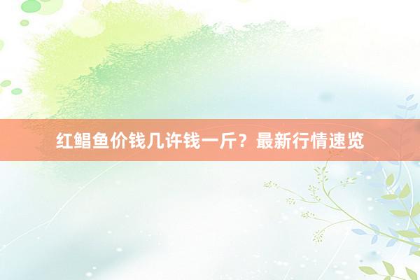 红鲳鱼价钱几许钱一斤？最新行情速览